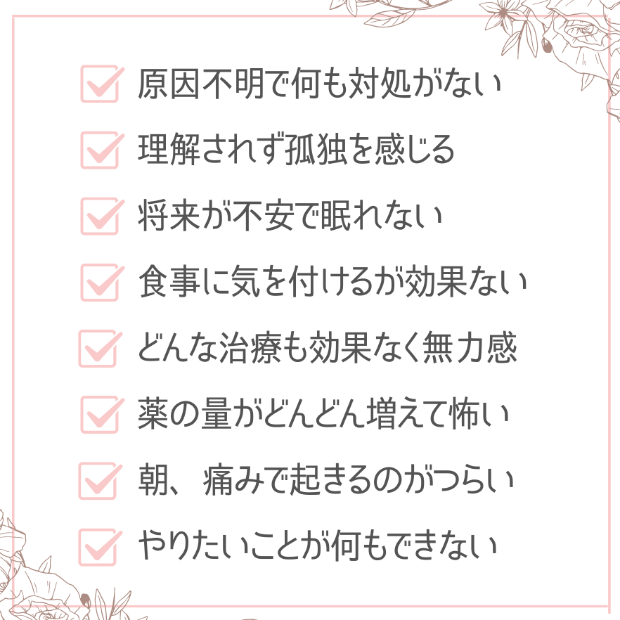 原因不明で何も対処がない 理解されず孤独を感じる 将来が不安で眠れない 食事に気を付けるが効果ない どんな治療も効果なく無力感 薬の量がどんどん増えて怖い 朝、痛みで起きるのがつらい やりたいことが何もできない 何もしなくても疲れてしまう